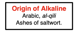 Origin of Alkaline: Alkaline comes from the Arabic word “al-qili” which means “ashes of saltwort”