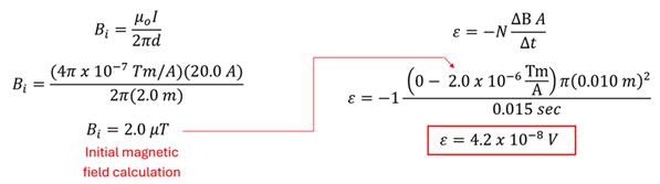 An equation starting with the equation for a current carrying wire (B i = permeability constant times current over 2 pi distance), to get 4 pi x 10 to the -7 power times 20 amps over 2 pi 2 meters to get 2 micro tesla.  Next using Faraday's law that a change from 2 micro tesla to 0 over 0.15 seconds and an area of pi r squared, with a single loop, turns to -1 times (0 minus 2 micro tesla) times pi times 0.001 square meters over 0.015 seconds to get 4.2 times 10 to the -8 power volts.