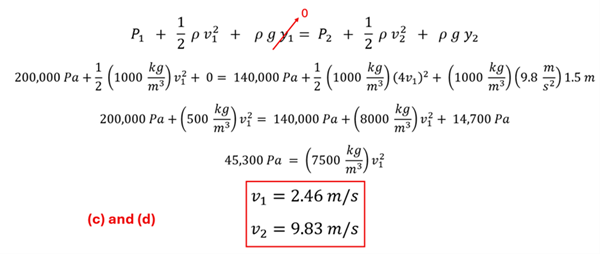 We start with Bernoulli's Equation: P sub 1 + 1/2 rho v sub 1 squared + p g y sub 1 = P sub 2 + 1/2 rho v sub 2 squared + p g y sub 2.  We set y sub 1 to , replace v sub 2 with 4 v sub 1 (from Part b), and y sub 2 as 1.5 meters.  The other values we also have (P sub 1 of 200,000 and P sub 2 of 140000, and rho of 1000 kg per cubic meter).  Plugging in all the values, we get down to 45,300 pascalls = 7500 kg per cubic meters times v sub 1 squared, which resolves to v sub 1 = 2.46 meters per second.  V sub 2 is 4 times that, or 9.83 meters per second.