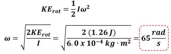 To find the angular velocity (omega), we use the Kinetic Equation for rotation and solve for omega.  KE sub rot = 1/2 I omega squared.  We put in our Kinetic Energy (1.26 Joules) and our Moment of Inertia (6 times 10 to the -4 power), and solve to get 65 rads per second (rounded from 64.72 rads per second).